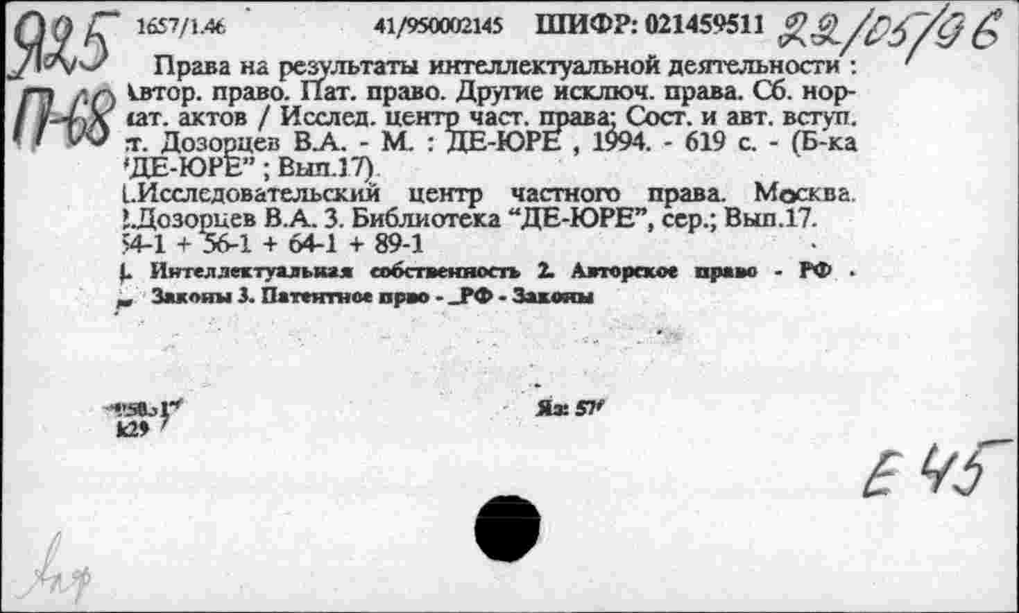 ﻿‘ 1657/1.46	41/950002145 ШИФР: 021459511
Права на результаты интеллектуальной деятельности : квтор. право. Пат. право. Другие исключ. права. Сб. норит. актов / Исслед. центр част, права: Сост. и авт. вступ. т. Дозорцев ВА. - М. : ДЕ-ЮРЕ , 1994. - 619 с. - (Б-ка 'ДЕ-ЮРЕ”; Вып.17)
[.Исследовательским центр частного права. Москва. ’.Дозорцев В.А. 3. Библиотека “ДЕ-ЮРЕ”, сер.; Вып.17.
54-1 + 56-1 + 64-1 + 89-1
Интеллектуальная собственность 2. Авторское право - РФ .
„ Законы 3. Патентное прво - _РФ - Законы
Я® 57*